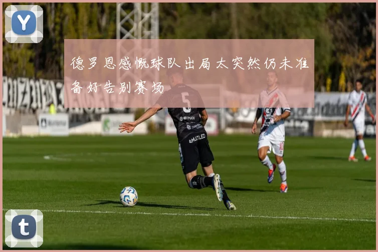 德罗恩感慨球队出局太突然仍未准备好告别赛场