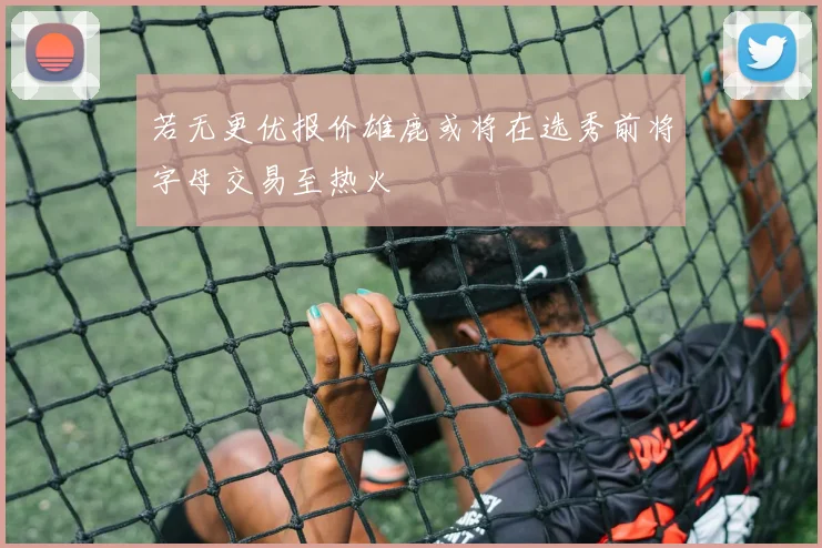 若无更优报价雄鹿或将在选秀前将字母交易至热火