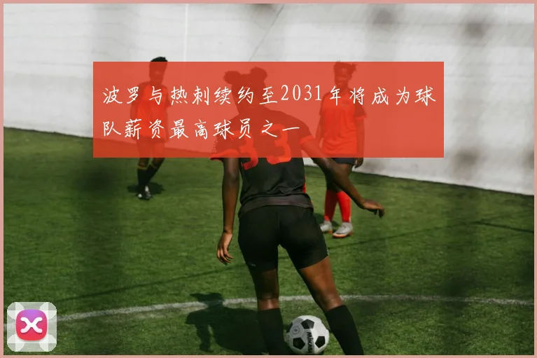 波罗与热刺续约至2031年将成为球队薪资最高球员之一