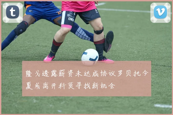 隆戈透露薪资未达成协议罗贝托今夏或离开科莫寻找新机会