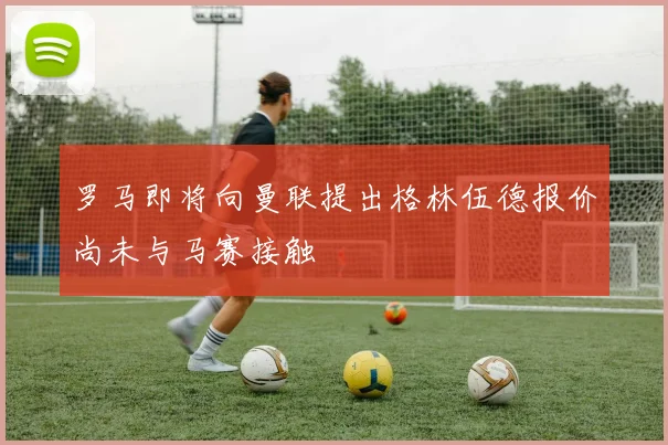 罗马即将向曼联提出格林伍德报价尚未与马赛接触