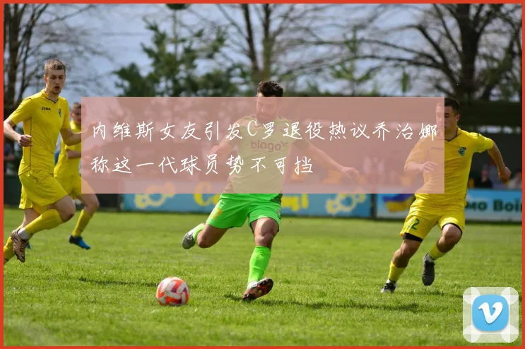 内维斯女友引发C罗退役热议乔治娜称这一代球员势不可挡