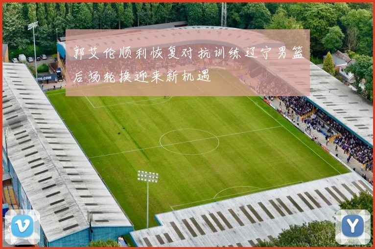 郭艾伦顺利恢复对抗训练辽宁男篮后场轮换迎来新机遇