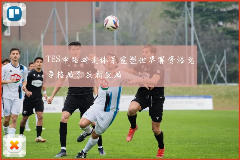 TES中路游走体系重塑世界赛资格竞争格局引发新变局