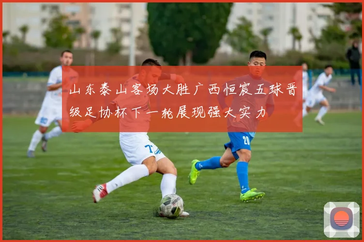 山东泰山客场大胜广西恒宸五球晋级足协杯下一轮展现强大实力