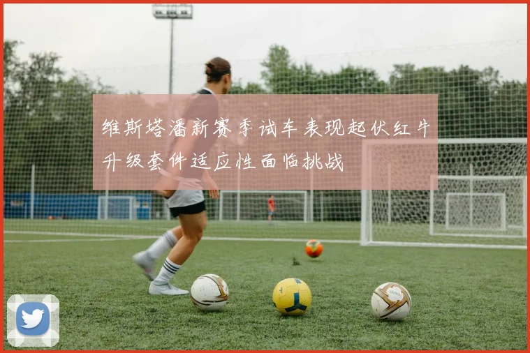 维斯塔潘新赛季试车表现起伏红牛升级套件适应性面临挑战