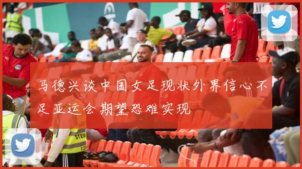 马德兴谈中国女足现状外界信心不足亚运会期望恐难实现