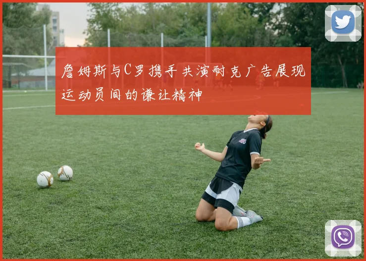 詹姆斯与C罗携手共演耐克广告展现运动员间的谦让精神
