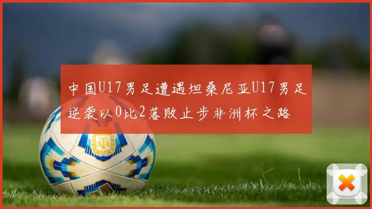 中国U17男足遭遇坦桑尼亚U17男足逆袭以0比2落败止步非洲杯之路