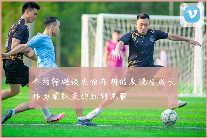 乔约翰逊谈杰伦布朗的表现与成长作为前队友的独到见解