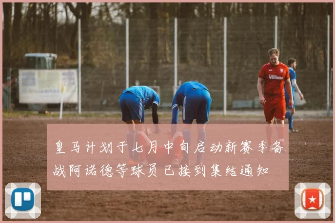 皇马计划于七月中旬启动新赛季备战阿诺德等球员已接到集结通知
