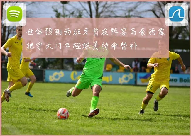 世体预测西班牙首发阵容乌奈西蒙把守大门年轻球员待命替补