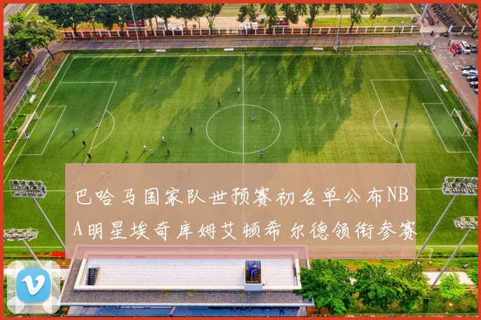 巴哈马国家队世预赛初名单公布NBA明星埃奇库姆艾顿希尔德领衔参赛阵容
