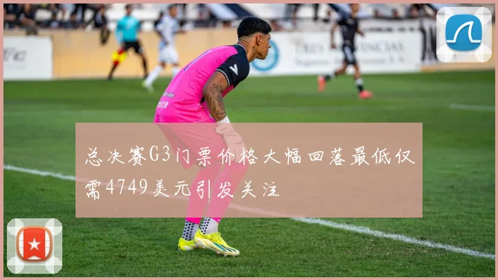 总决赛G3门票价格大幅回落最低仅需4749美元引发关注