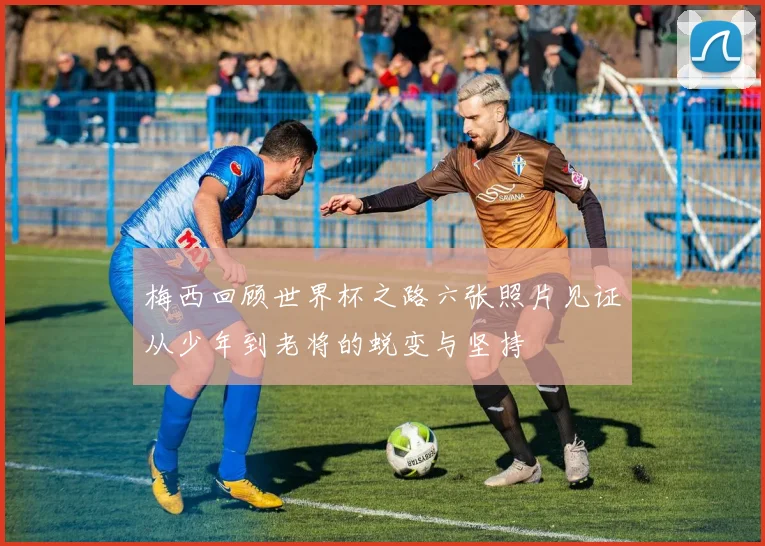 梅西回顾世界杯之路六张照片见证从少年到老将的蜕变与坚持