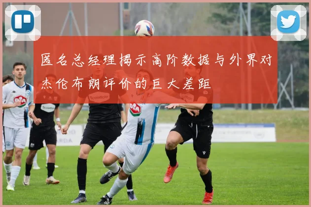 匿名总经理揭示高阶数据与外界对杰伦布朗评价的巨大差距