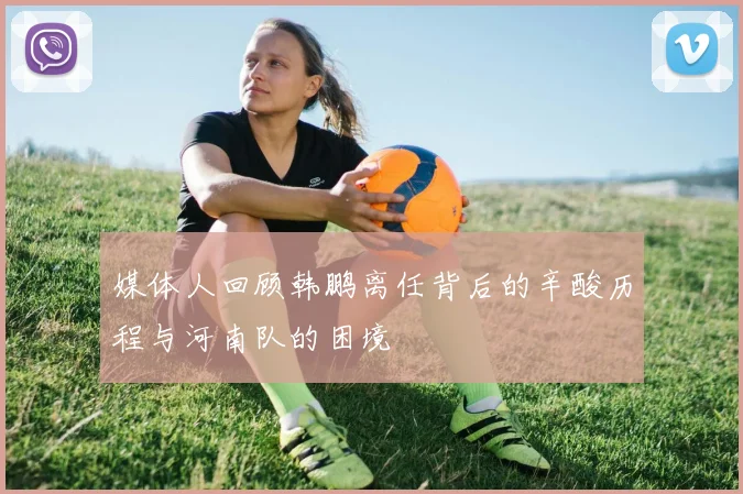媒体人回顾韩鹏离任背后的辛酸历程与河南队的困境